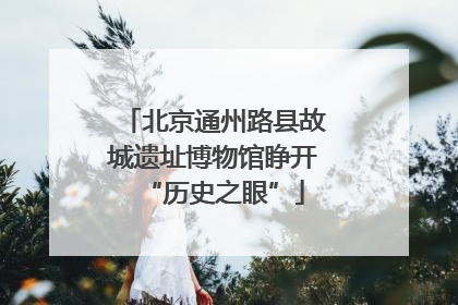 北京通州路县故城遗址博物馆睁开“历史之眼”