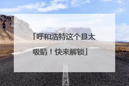 呼和浩特这个县太吸睛！快来解锁