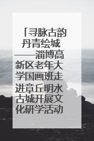 寻脉古韵 丹青绘城——淄博高新区老年大学国画班走进章丘明水古城开展文化研学活动