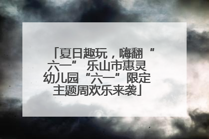 夏日趣玩，嗨翻“六一” 乐山市惠灵幼儿园“六一”限定主题周欢乐来袭