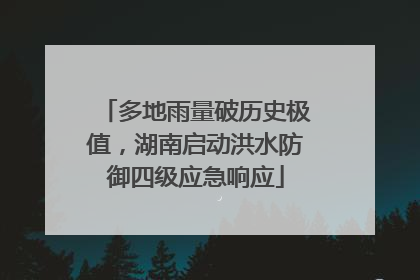 多地雨量破历史极值，湖南启动洪水防御四级应急响应
