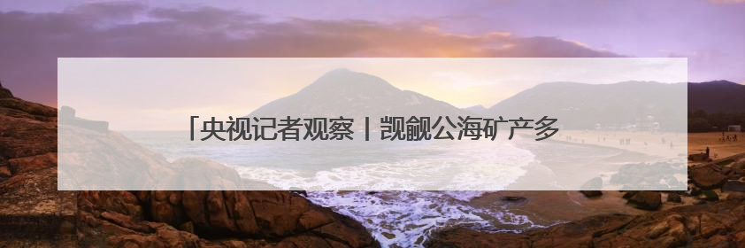 央视记者观察丨觊觎公海矿产多年 美国为何急于推动开采？