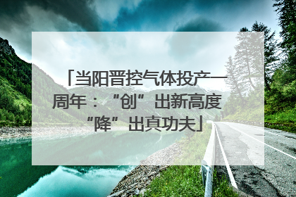当阳晋控气体投产一周年：“创”出新高度 “降”出真功夫