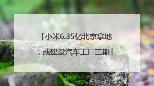 小米6.35亿北京拿地，或建设汽车工厂三期