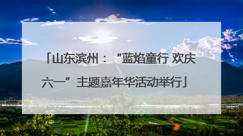 山东滨州：“蓝焰童行 欢庆六一”主题嘉年华活动举行