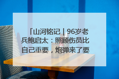 山河铭记｜96岁老兵鲍启太：照顾伤员比自己重要，炮弹来了要趴在他们身上