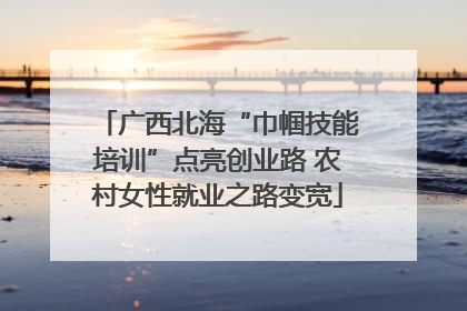 广西北海“巾帼技能培训”点亮创业路 农村女性就业之路变宽