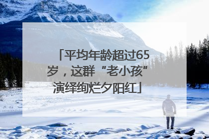 平均年龄超过65岁，这群“老小孩”演绎绚烂夕阳红