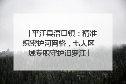 平江县浯口镇：精准织密护河网格，七大区域专职守护汨罗江
