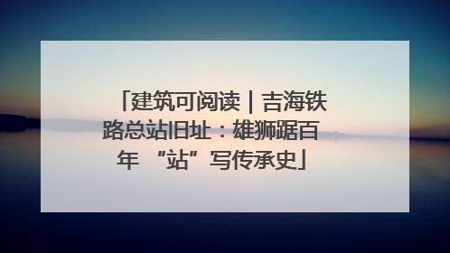 建筑可阅读｜吉海铁路总站旧址：雄狮踞百年 “站”写传承史