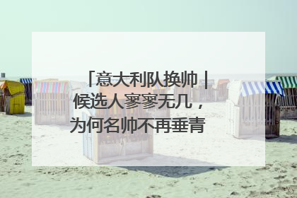 意大利队换帅｜候选人寥寥无几，为何名帅不再垂青“蓝衣军团”？