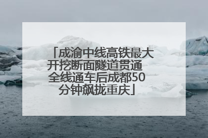 成渝中线高铁最大开挖断面隧道贯通 全线通车后成都50分钟飙拢重庆
