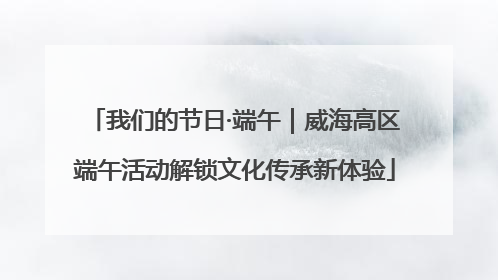 我们的节日·端午｜威海高区端午活动解锁文化传承新体验