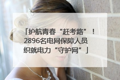 护航青春“赶考路”！2896名电网保障人员织就电力“守护网”