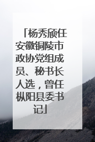 杨秀颀任安徽铜陵市政协党组成员、秘书长人选，曾任枞阳县委书记