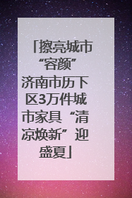 擦亮城市“容颜” 济南市历下区3万件城市家具“清凉焕新”迎盛夏