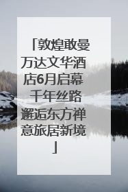 敦煌敢曼万达文华酒店6月启幕 千年丝路邂逅东方禅意旅居新境
