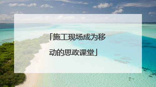 施工现场成为移动的思政课堂