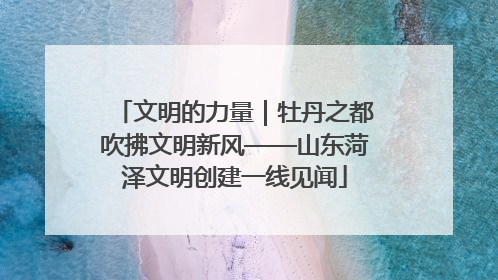 文明的力量｜牡丹之都吹拂文明新风——山东菏泽文明创建一线见闻