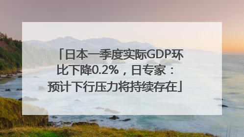 日本一季度实际GDP环比下降0.2%，日专家：预计下行压力将持续存在