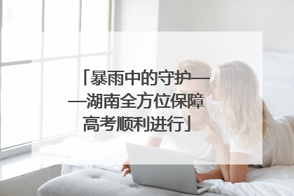 暴雨中的守护——湖南全方位保障高考顺利进行
