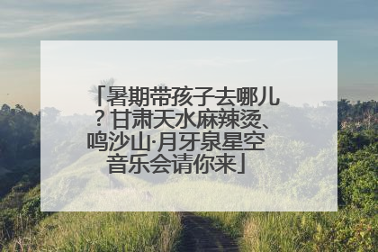 暑期带孩子去哪儿？甘肃天水麻辣烫、鸣沙山·月牙泉星空音乐会请你来