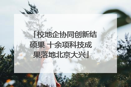 校地企协同创新结硕果 十余项科技成果落地北京大兴