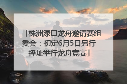 株洲渌口龙舟邀请赛组委会：初定6月5日另行择址举行龙舟竞赛