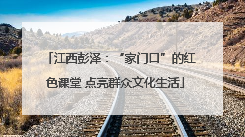 江西彭泽：“家门口”的红色课堂 点亮群众文化生活