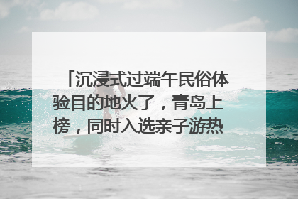 沉浸式过端午民俗体验目的地火了，青岛上榜，同时入选亲子游热门Top10