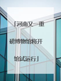 河南又一重磅博物馆将开馆试运行