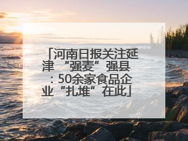 河南日报关注延津 “强麦”强县：50余家食品企业“扎堆”在此