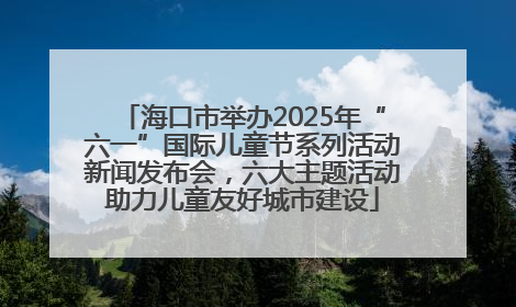 海口市举办2025年“六一”国际儿童节系列活动新闻发布会，六大主题活动助力儿童友好城市建设