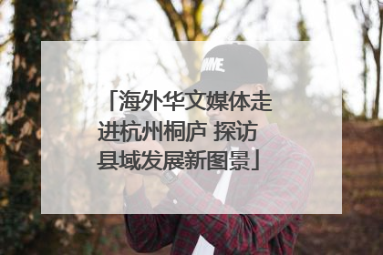 海外华文媒体走进杭州桐庐 探访县域发展新图景
