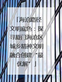 海沧路径 文明底色：探寻厦门海沧区城乡精神文明融合创建“最优解”