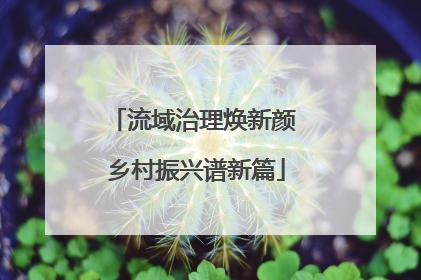 流域治理焕新颜 乡村振兴谱新篇