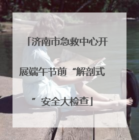 济南市急救中心开展端午节前“解剖式”安全大检查