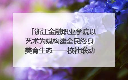 浙江金融职业学院以艺术为媒构建全民终身美育生态——校社联动共谱美育新篇章