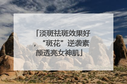 淡斑祛斑效果好，“斑花”逆袭素颜透亮女神肌