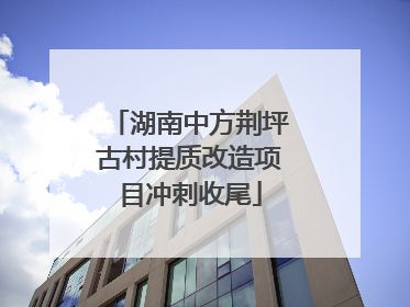 湖南中方荆坪古村提质改造项目冲刺收尾