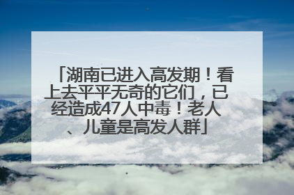 湖南已进入高发期！看上去平平无奇的它们，已经造成47人中毒！老人、儿童是高发人群