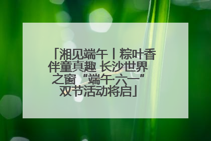 湘见端午丨粽叶香伴童真趣 长沙世界之窗“端午·六一”双节活动将启