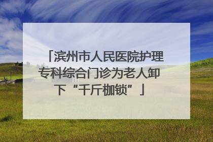 滨州市人民医院护理专科综合门诊为老人卸下“千斤枷锁”