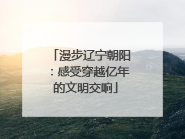 漫步辽宁朝阳：感受穿越亿年的文明交响