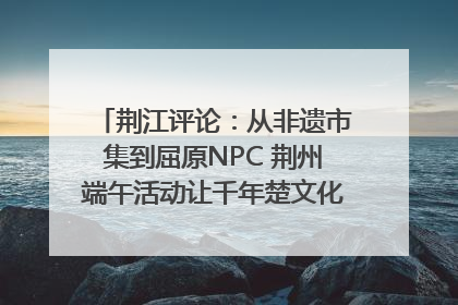 荆江评论：从非遗市集到屈原NPC 荆州端午活动让千年楚文化“破圈”生长