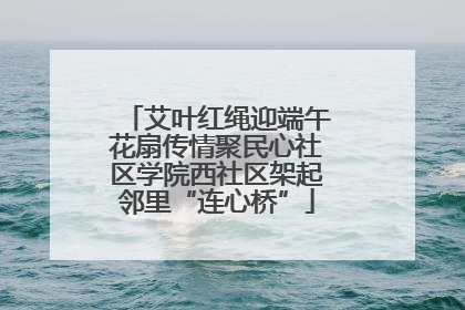 艾叶红绳迎端午花扇传情聚民心社区学院西社区架起邻里“连心桥”