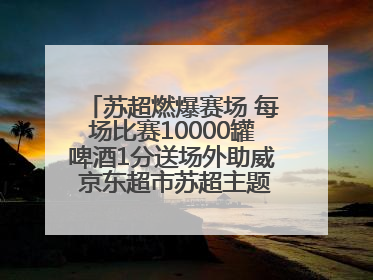 苏超燃爆赛场 每场比赛10000罐啤酒1分送场外助威 京东超市苏超主题会场上线