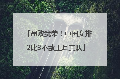 虽败犹荣！中国女排2比3不敌土耳其队