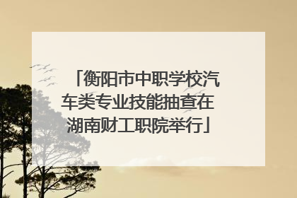 衡阳市中职学校汽车类专业技能抽查在湖南财工职院举行