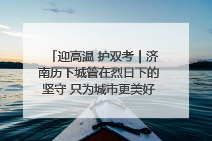 迎高温 护双考｜济南历下城管在烈日下的坚守 只为城市更美好 学子更安心
